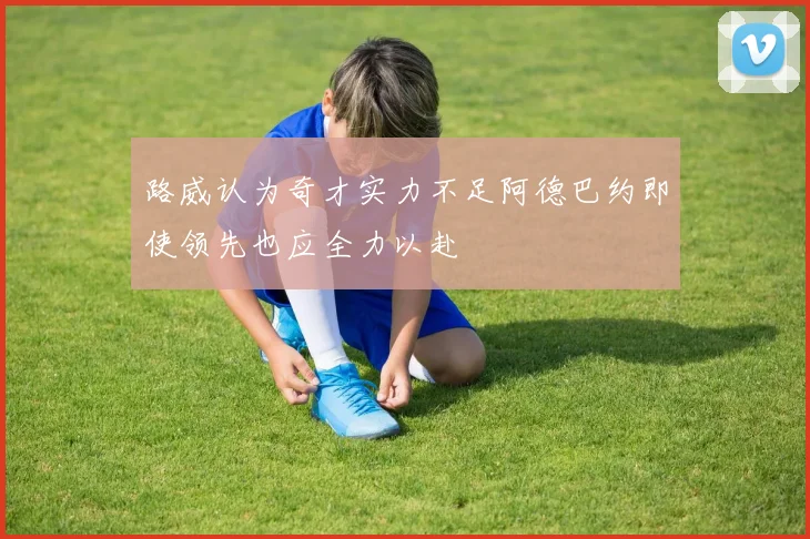 路威认为奇才实力不足阿德巴约即使领先也应全力以赴