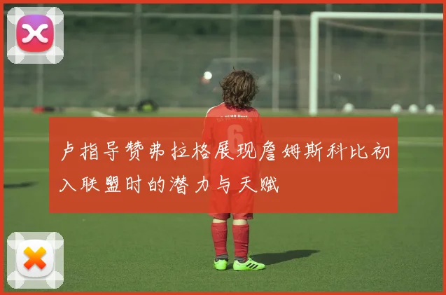 卢指导赞弗拉格展现詹姆斯科比初入联盟时的潜力与天赋
