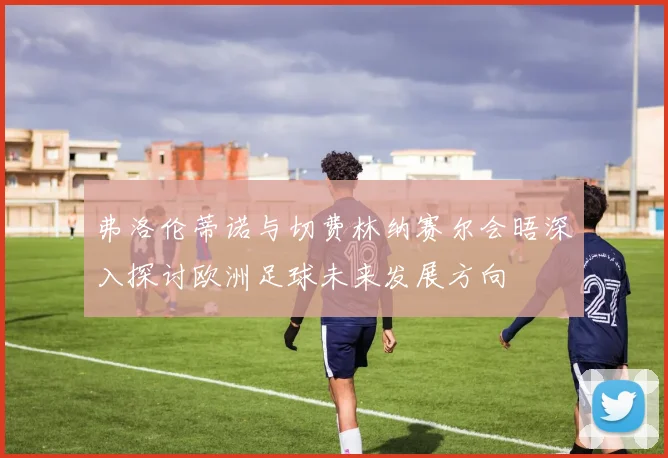 弗洛伦蒂诺与切费林纳赛尔会晤深入探讨欧洲足球未来发展方向