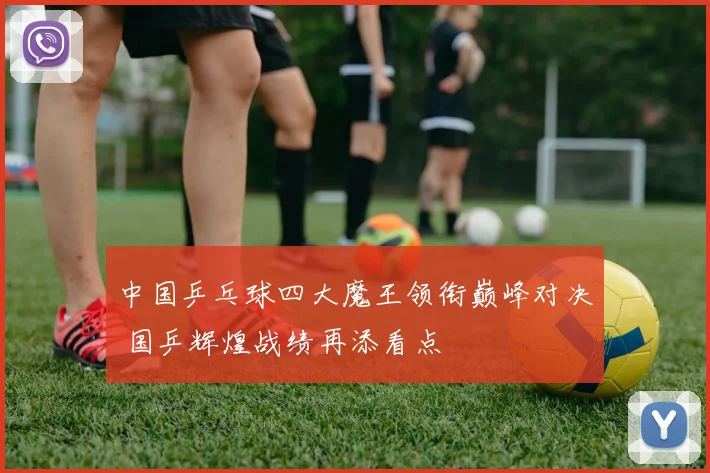中国乒乓球四大魔王领衔巅峰对决 国乒辉煌战绩再添看点