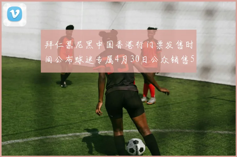 拜仁慕尼黑中国香港行门票发售时间公布球迷专属4月30日公众销售5月14日