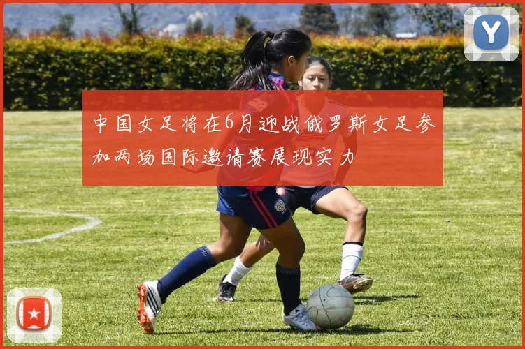 中国女足将在6月迎战俄罗斯女足参加两场国际邀请赛展现实力