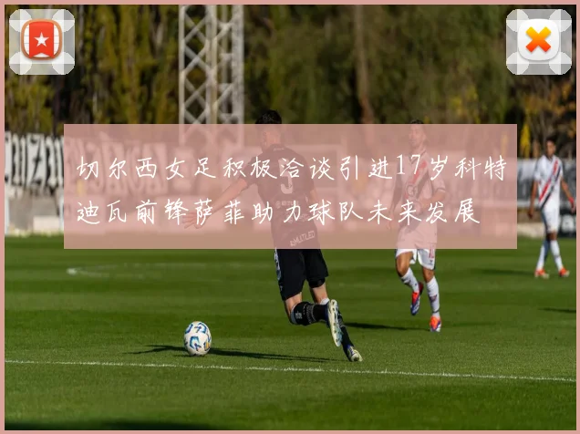 切尔西女足积极洽谈引进17岁科特迪瓦前锋萨菲助力球队未来发展