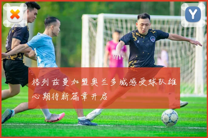 格列兹曼加盟奥兰多城感受球队雄心期待新篇章开启