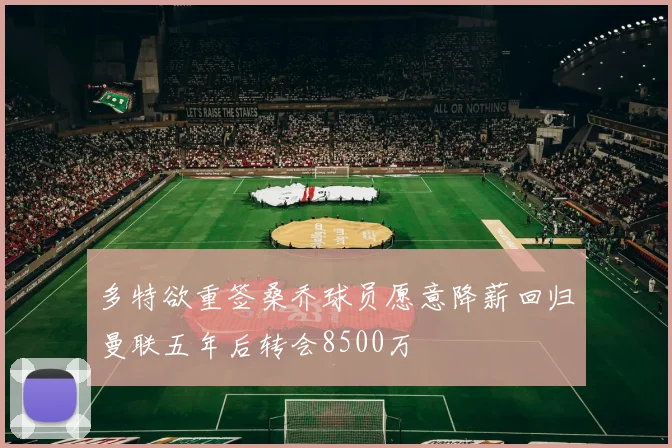 多特欲重签桑乔球员愿意降薪回归曼联五年后转会8500万