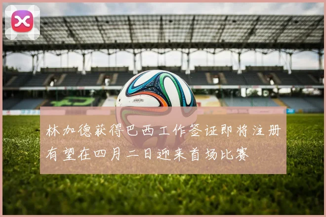 林加德获得巴西工作签证即将注册有望在四月二日迎来首场比赛